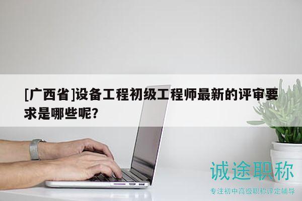[廣西省]設(shè)備工程初級(jí)工程師最新的評(píng)審要求是哪些呢？