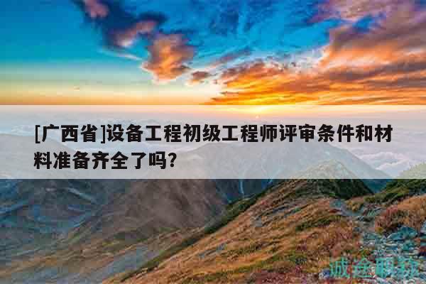 [廣西省]設(shè)備工程初級(jí)工程師評(píng)審條件和材料準(zhǔn)備齊全了嗎？