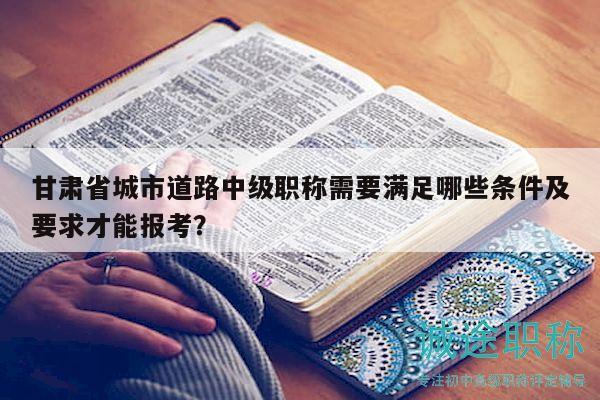 甘肅省城市道路中級(jí)職稱需要滿足哪些條件及要求才能報(bào)考？