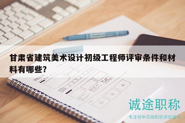 甘肅省建筑美術(shù)設(shè)計初級工程師評審條件和材料有哪些？