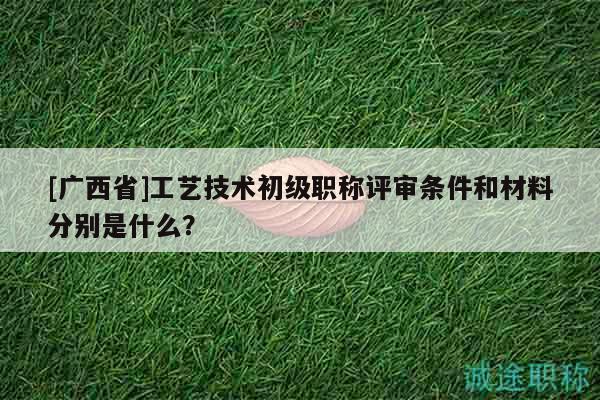[廣西省]工藝技術(shù)初級職稱評審條件和材料分別是什么？