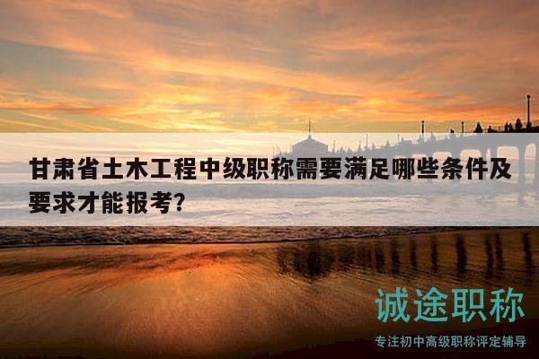 甘肅省土木工程中級職稱需要滿足哪些條件及要求才能報考？