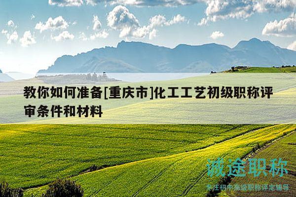 教你如何準(zhǔn)備[重慶市]化工工藝初級職稱評審條件和材料