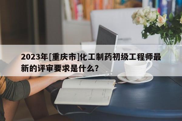 2023年[重慶市]化工制藥初級(jí)工程師最新的評(píng)審要求是什么？
