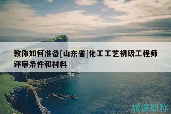 教你如何準(zhǔn)備[山東省]化工工藝初級工程師評審條件和材料