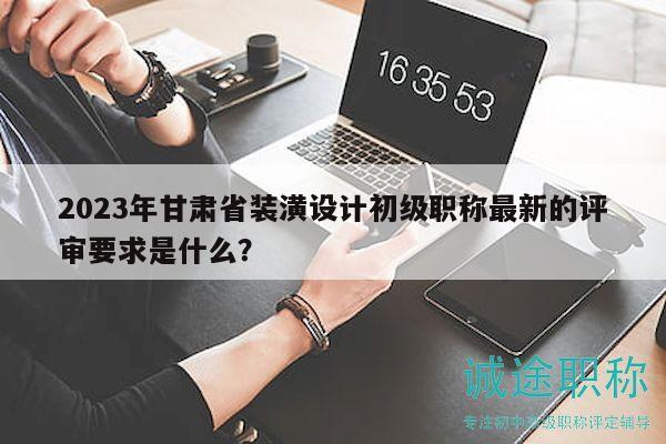 2023年甘肅省裝潢設(shè)計(jì)初級職稱最新的評審要求是什么？