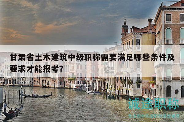 甘肅省土木建筑中級(jí)職稱(chēng)需要滿(mǎn)足哪些條件及要求才能報(bào)考？