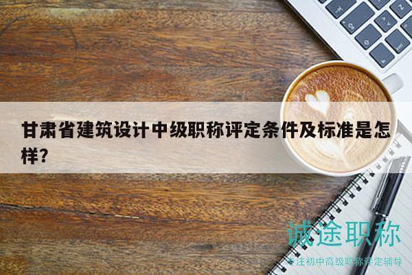 甘肅省建筑設(shè)計中級職稱評定條件及標(biāo)準(zhǔn)是怎樣？