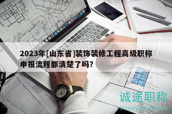 2023年[山東省]裝飾裝修工程高級(jí)職稱(chēng)申報(bào)流程都清楚了嗎？
