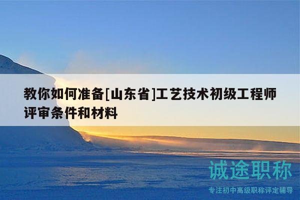 教你如何準(zhǔn)備[山東省]工藝技術(shù)初級工程師評審條件和材料