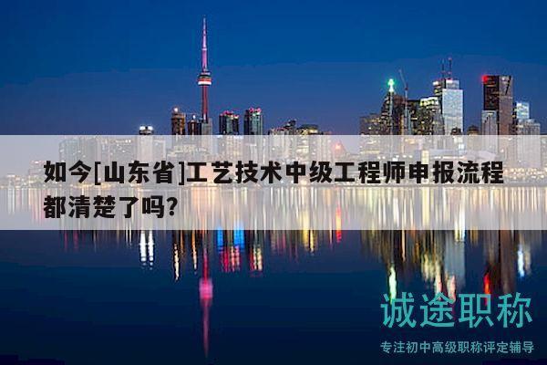 如今[山東省]工藝技術(shù)中級(jí)工程師申報(bào)流程都清楚了嗎？