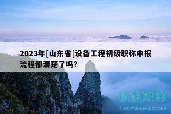 2023年[山東省]設(shè)備工程初級職稱申報流程都清楚了嗎？