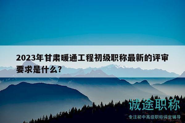 2023年甘肅暖通工程初級職稱最新的評審要求是什么？