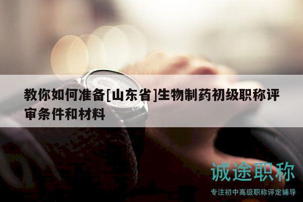 教你如何準備[山東省]生物制藥初級職稱評審條件和材料