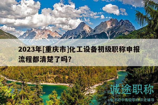 2023年[重慶市]化工設(shè)備初級職稱申報(bào)流程都清楚了嗎？