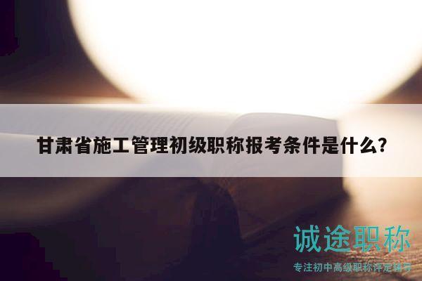 甘肅省施工管理初級職稱報考條件是什么？