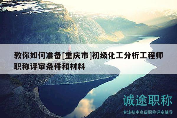 教你如何準(zhǔn)備[重慶市]初級(jí)化工分析工程師職稱評(píng)審條件和材料
