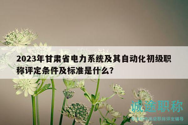 2023年甘肅省電力系統(tǒng)及其自動化初級職稱評定條件及標準是什么？