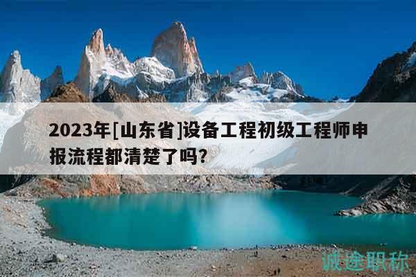 2023年[山東省]設(shè)備工程初級(jí)工程師申報(bào)流程都清楚了嗎？
