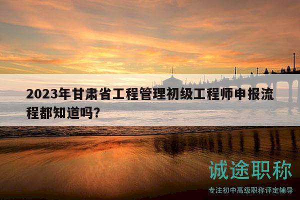 2023年甘肅省工程管理初級工程師申報流程都知道嗎？