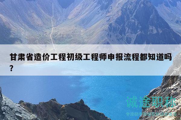 甘肅省造價(jià)工程初級工程師申報(bào)流程都知道嗎？