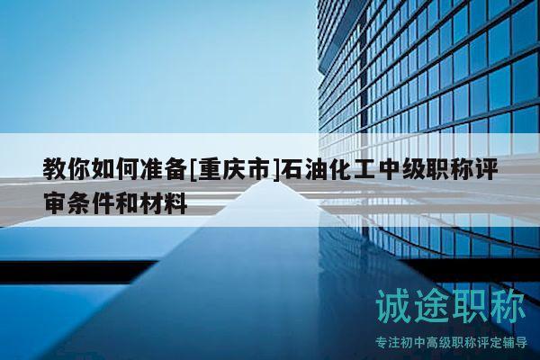 教你如何準(zhǔn)備[重慶市]石油化工中級(jí)職稱(chēng)評(píng)審條件和材料