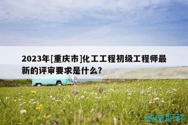 2023年[重慶市]化工工程初級工程師最新的評審要求是什么？