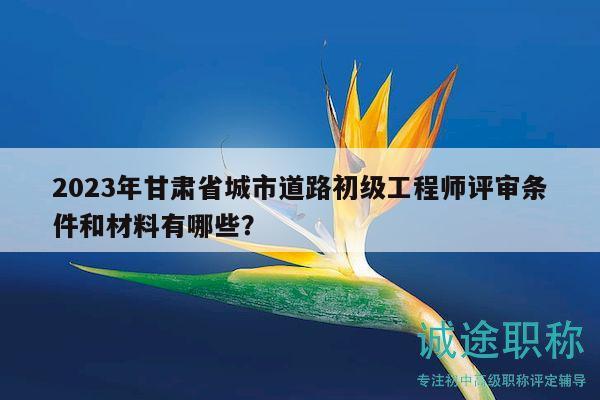2023年甘肅省城市道路初級(jí)工程師評(píng)審條件和材料有哪些？