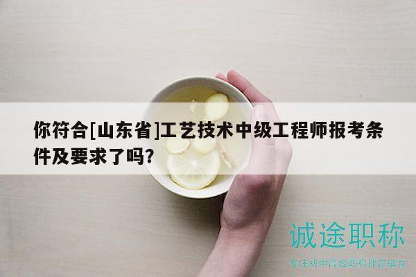 你符合[山東省]工藝技術(shù)中級(jí)工程師報(bào)考條件及要求了嗎？