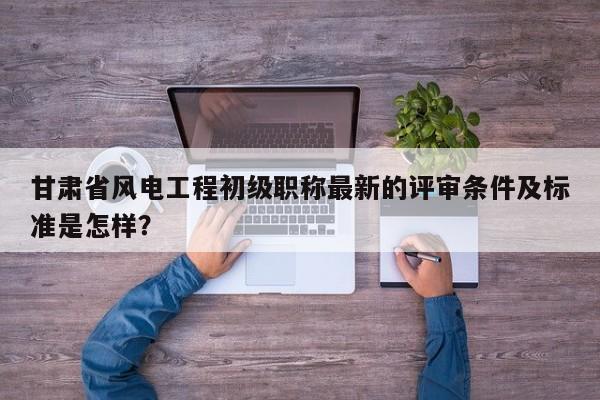 甘肅省風(fēng)電工程初級(jí)職稱最新的評(píng)審條件及標(biāo)準(zhǔn)是怎樣？