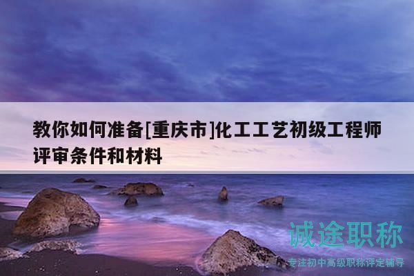 教你如何準備[重慶市]化工工藝初級工程師評審條件和材料