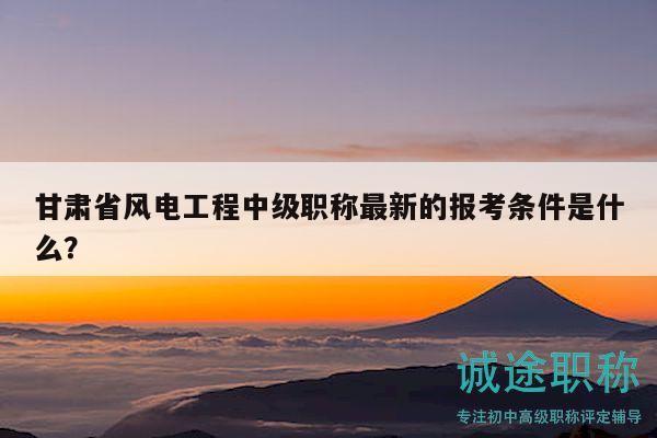 甘肅省風電工程中級職稱最新的報考條件是什么？