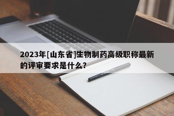 2023年[山東省]生物制藥高級職稱最新的評審要求是什么？