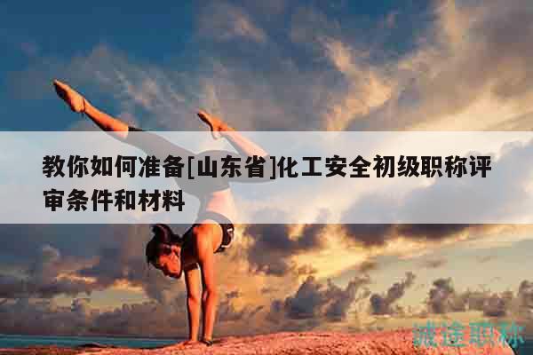 教你如何準(zhǔn)備[山東省]化工安全初級職稱評審條件和材料