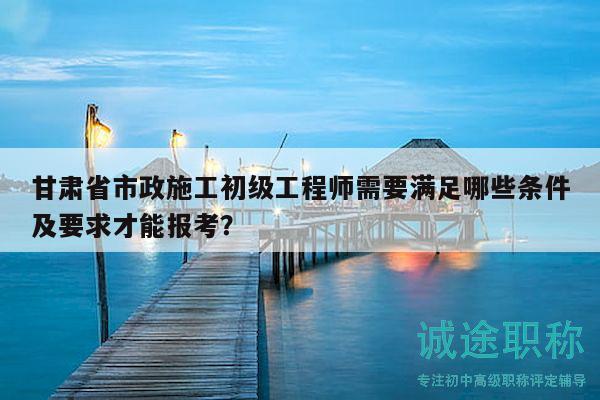 甘肅省市政施工初級(jí)工程師需要滿足哪些條件及要求才能報(bào)考？