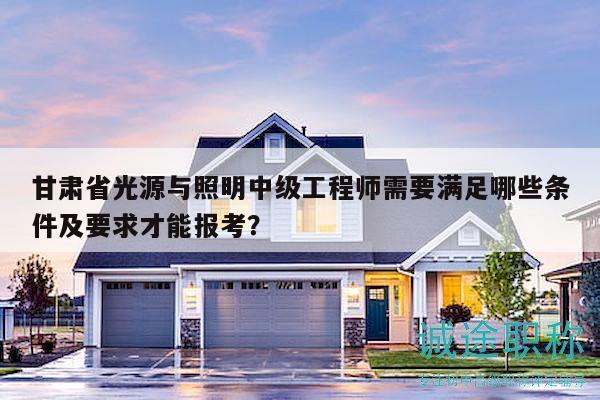 甘肅省光源與照明中級(jí)工程師需要滿足哪些條件及要求才能報(bào)考？