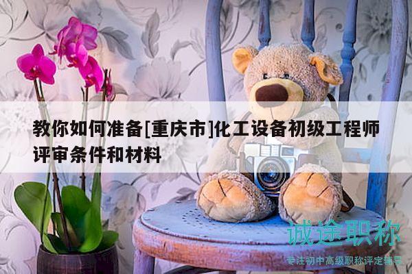 教你如何準(zhǔn)備[重慶市]化工設(shè)備初級工程師評審條件和材料