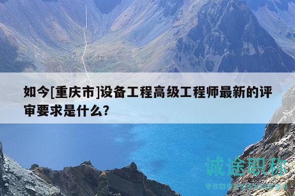 如今[重慶市]設(shè)備工程高級工程師最新的評審要求是什么？