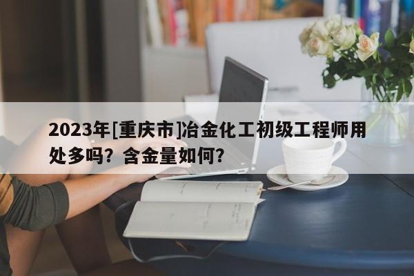 2023年[重慶市]冶金化工初級工程師用處多嗎？含金量如何？