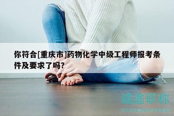 你符合[重慶市]藥物化學(xué)中級(jí)工程師報(bào)考條件及要求了嗎？
