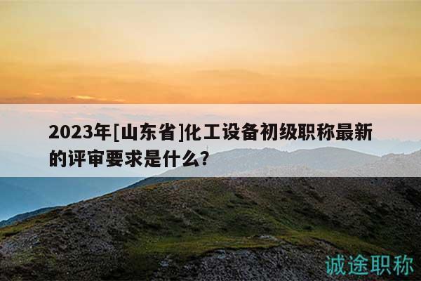 2023年[山東省]化工設(shè)備初級職稱最新的評審要求是什么？