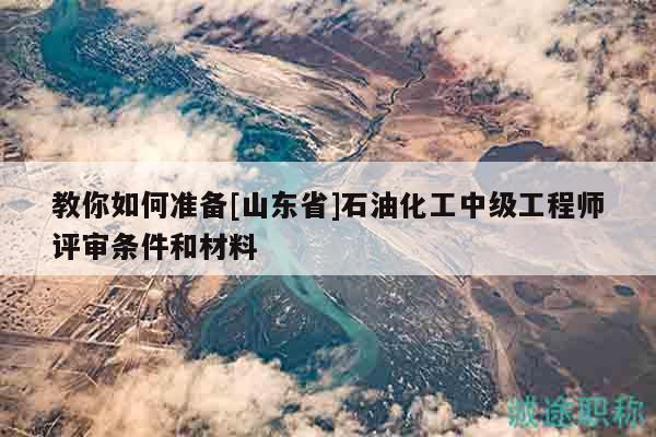 教你如何準(zhǔn)備[山東省]石油化工中級工程師評審條件和材料