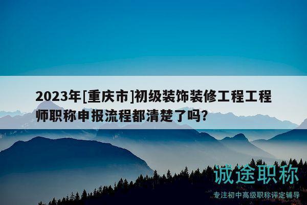 2023年[重慶市]初級裝飾裝修工程工程師職稱申報流程都清楚了嗎？