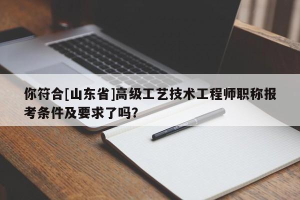你符合[山東省]高級工藝技術(shù)工程師職稱報考條件及要求了嗎？