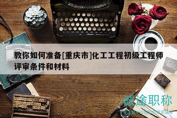 教你如何準(zhǔn)備[重慶市]化工工程初級(jí)工程師評(píng)審條件和材料