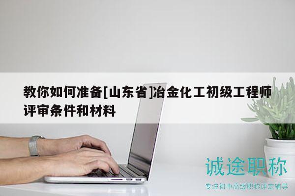 教你如何準(zhǔn)備[山東省]冶金化工初級(jí)工程師評(píng)審條件和材料
