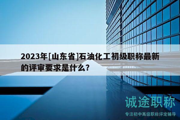 2023年[山東省]石油化工初級(jí)職稱(chēng)最新的評(píng)審要求是什么？