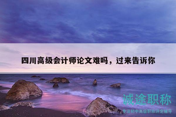 四川高級會計師論文難嗎，過來告訴你