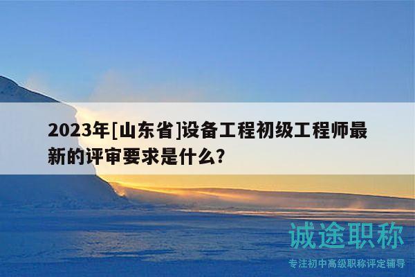 2023年[山東省]設(shè)備工程初級工程師最新的評審要求是什么？