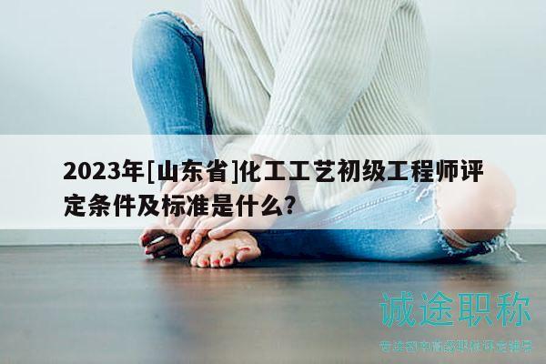 2023年[山東省]化工工藝初級(jí)工程師評(píng)定條件及標(biāo)準(zhǔn)是什么？